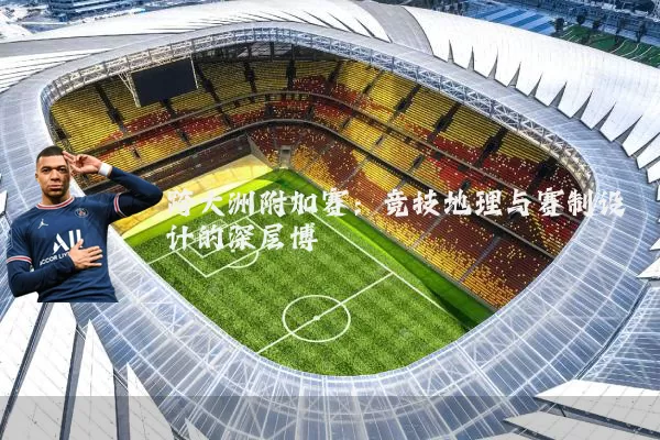 跨大洲附加赛:竞技地理与赛制设计的深层博弈