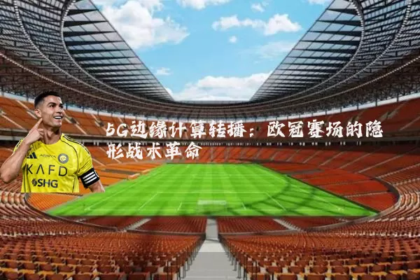 5G边缘计算转播:欧冠赛场的隐形战术革命